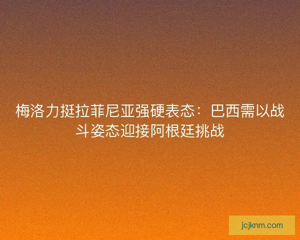 梅洛力挺拉菲尼亚强硬表态：巴西需以战斗姿态迎接阿根廷挑战
