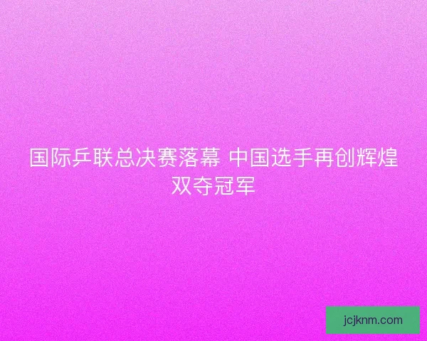 国际乒联总决赛落幕 中国选手再创辉煌双夺冠军