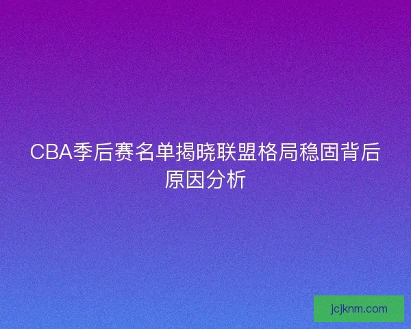 CBA季后赛名单揭晓联盟格局稳固背后原因分析