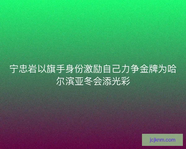 宁忠岩以旗手身份激励自己力争金牌为哈尔滨亚冬会添光彩